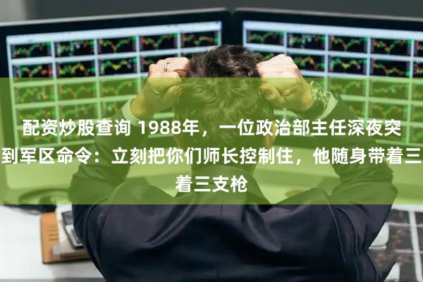 配资炒股查询 1988年，一位政治部主任深夜突然接到军区命令：立刻把你们师长控制住，他随身带着三支枪