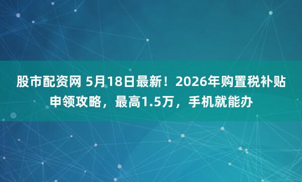 股市配资网 5月18日最新！2026年购置税补贴申领攻略，最高1.5万，手机就能办