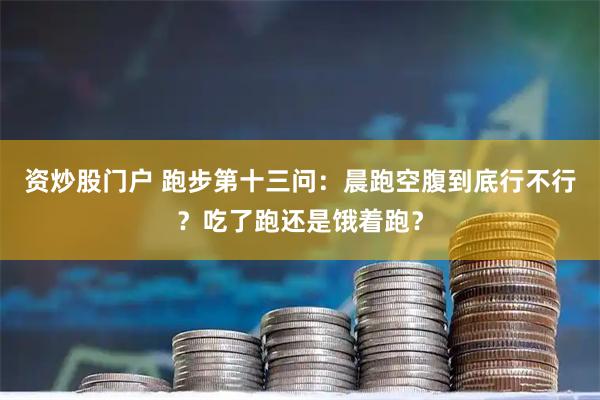资炒股门户 跑步第十三问：晨跑空腹到底行不行？吃了跑还是饿着跑？