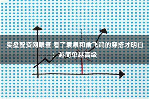 实盘配资网眼查 看了袁泉和俞飞鸿的穿搭才明白：越简单越高级