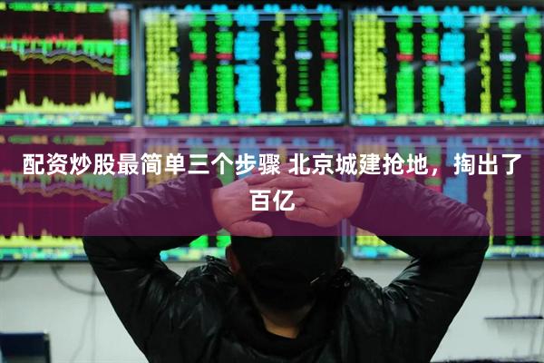 配资炒股最简单三个步骤 北京城建抢地，掏出了百亿