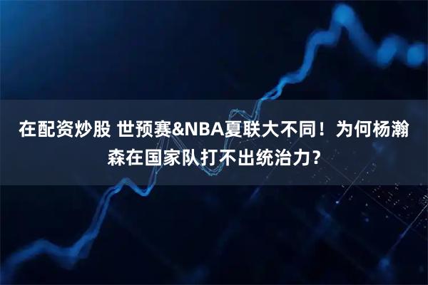 在配资炒股 世预赛&NBA夏联大不同！为何杨瀚森在国家队打不出统治力？