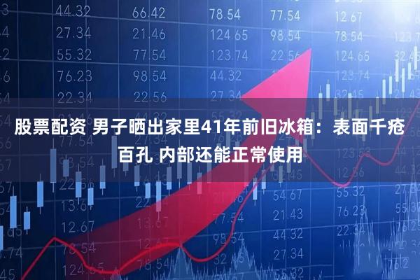 股票配资 男子晒出家里41年前旧冰箱：表面千疮百孔 内部还能正常使用