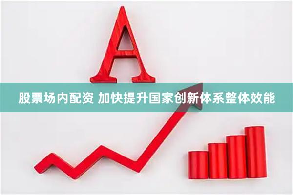 股票场内配资 加快提升国家创新体系整体效能