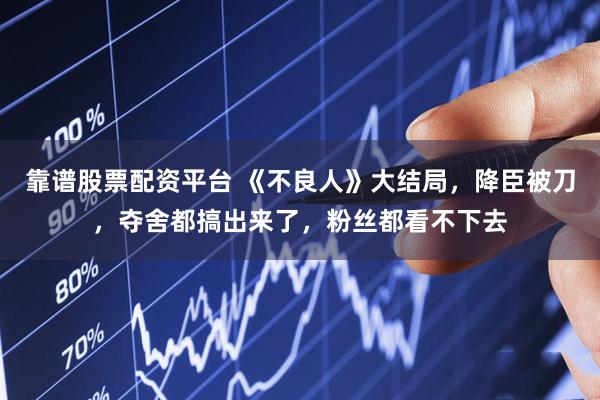 靠谱股票配资平台 《不良人》大结局，降臣被刀，夺舍都搞出来了，粉丝都看不下去