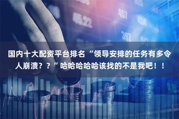 国内十大配资平台排名 “领导安排的任务有多令人崩溃？？”哈哈哈哈哈该找的不是我吧！！