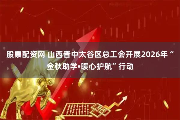 股票配资网 山西晋中太谷区总工会开展2026年“金秋助学•暖心护航”行动