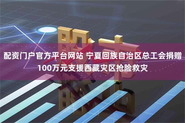 配资门户官方平台网站 宁夏回族自治区总工会捐赠100万元支援西藏灾区抢险救灾