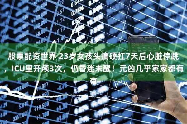 股票配资世界 23岁女孩头痛硬扛7天后心脏停跳，ICU里开颅3次，仍昏迷未醒！元凶几乎家家都有
