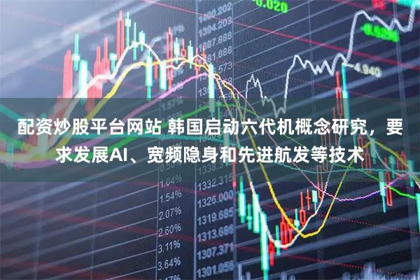 配资炒股平台网站 韩国启动六代机概念研究，要求发展AI、宽频隐身和先进航发等技术